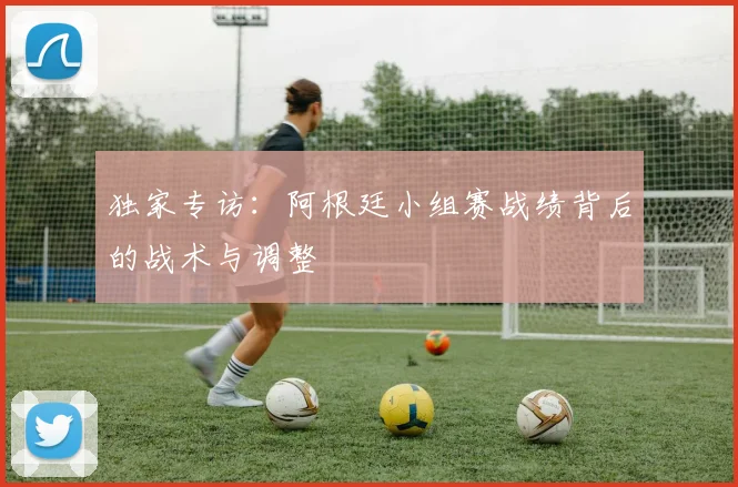 独家专访：阿根廷小组赛战绩背后的战术与调整