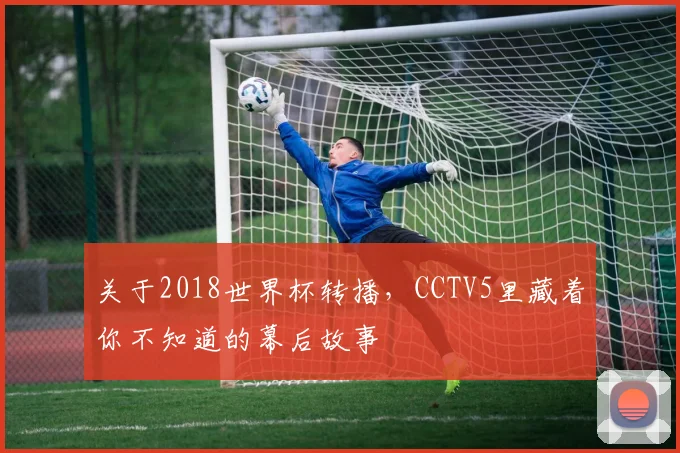 关于2018世界杯转播,CCTV5里藏着你不知道的幕后故事