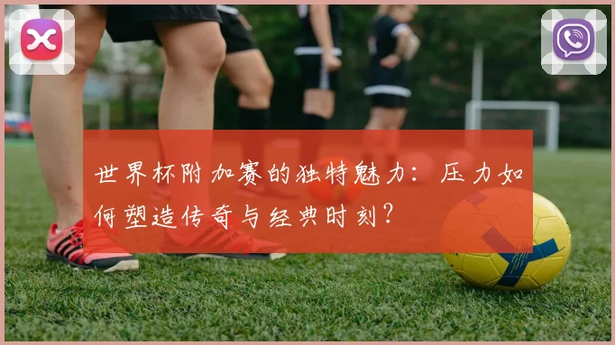 世界杯附加赛的独特魅力：压力如何塑造传奇与经典时刻？