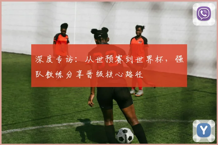 深度专访:从世预赛到世界杯,强队教练分享晋级核心路径
