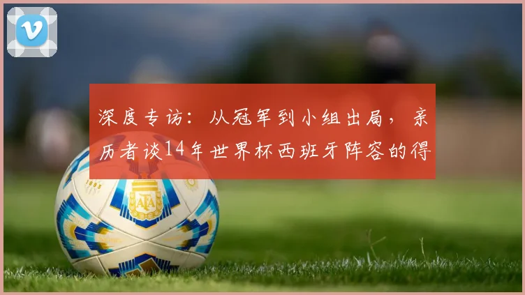 深度专访:从冠军到小组出局,亲历者谈14年世界杯西班牙阵容的得失