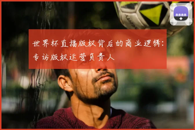世界杯直播版权背后的商业逻辑:专访版权运营负责人