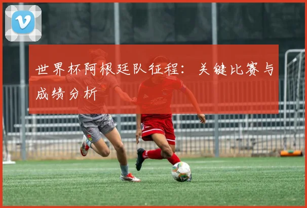 世界杯阿根廷队征程:关键比赛与成绩分析