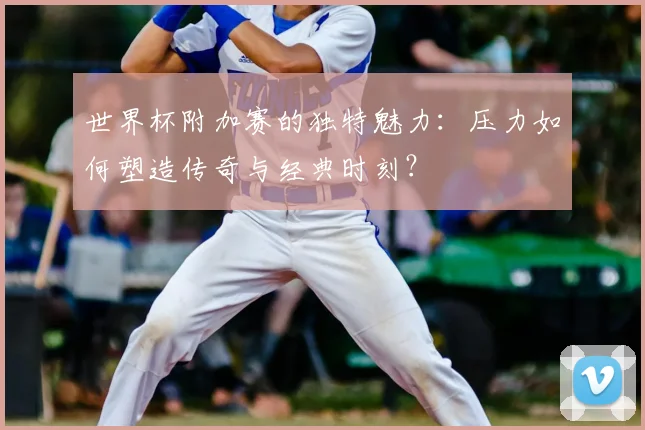 世界杯附加赛的独特魅力：压力如何塑造传奇与经典时刻？