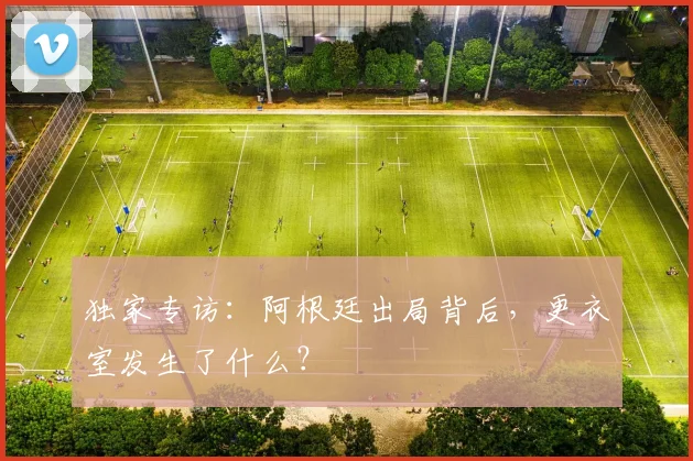 独家专访：阿根廷出局背后，更衣室发生了什么？