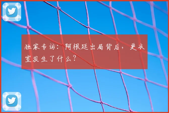 独家专访：阿根廷出局背后，更衣室发生了什么？